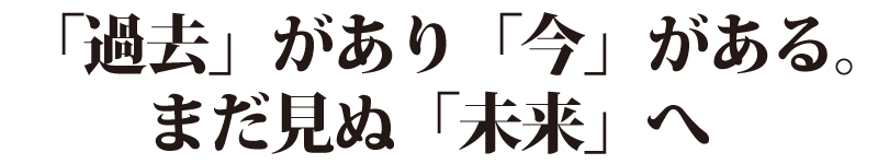 「過去」があり「今」がある。まだ見ぬ「未来」へ